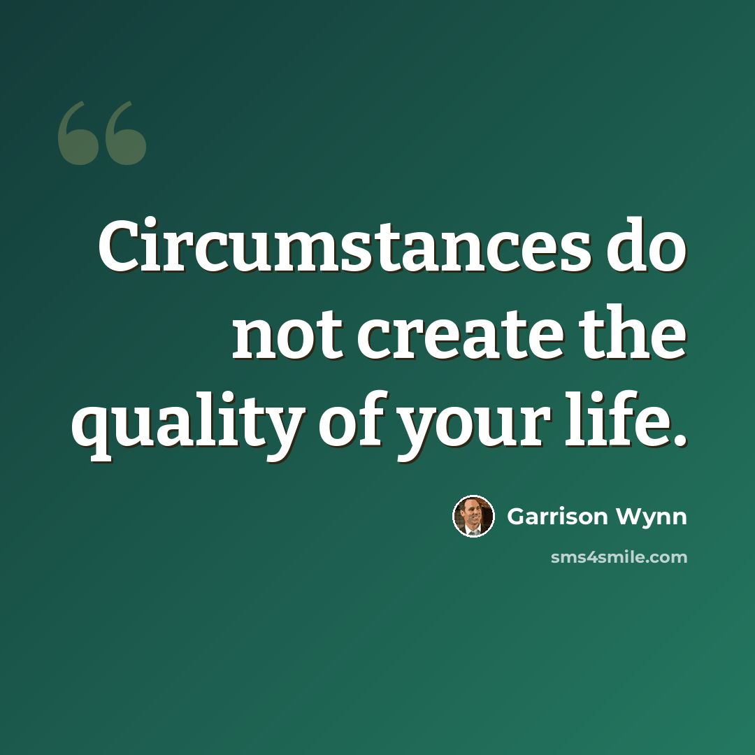 “Circumstances do not create the quality of your life.” quote by Garrison Wynn