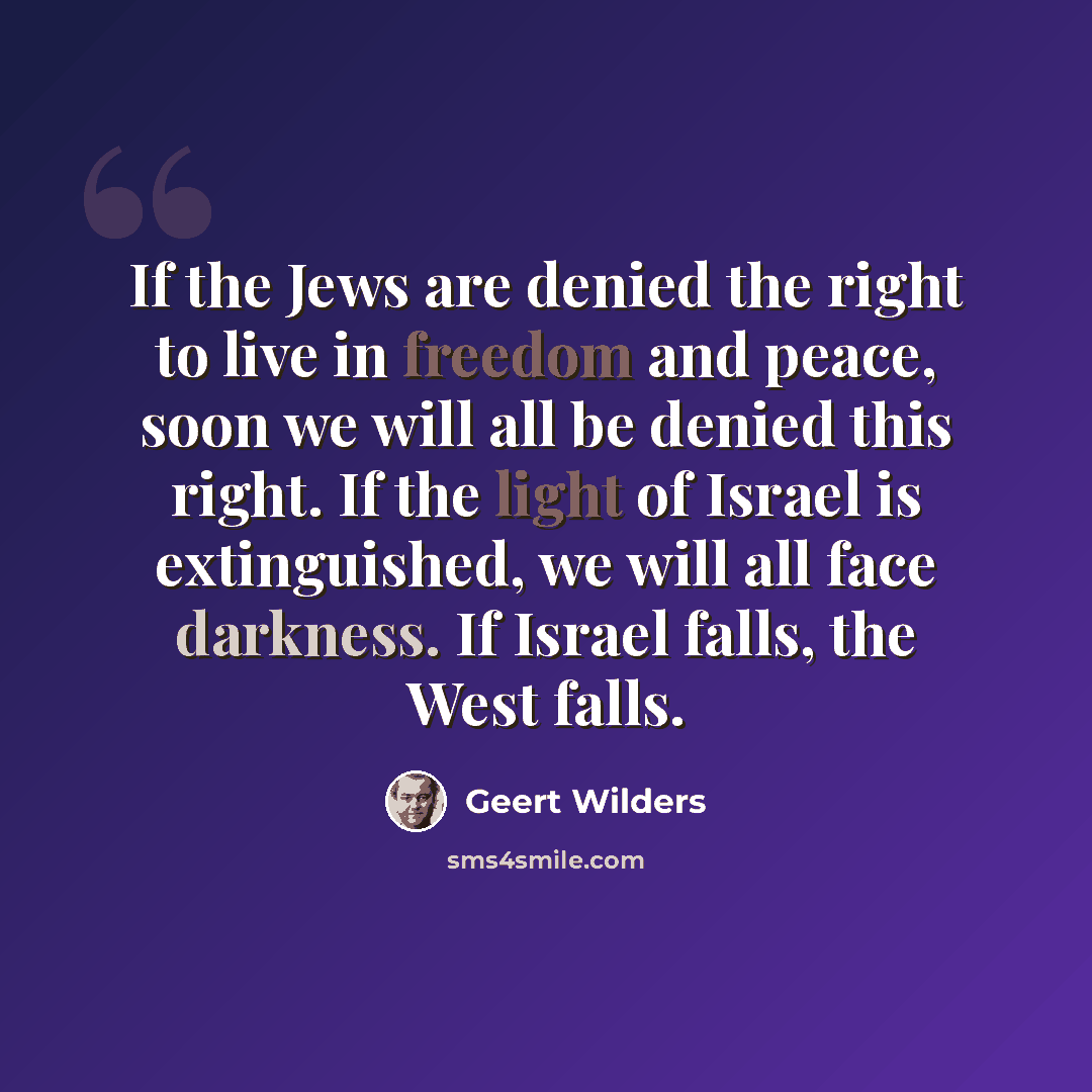 “If the Jews are denied the right to live in freedom and peace, soon we will all be denied this right. If the light of Israel is extinguished, we will all face darkness. If Israel falls, the West falls.” quote by Geert Wilders