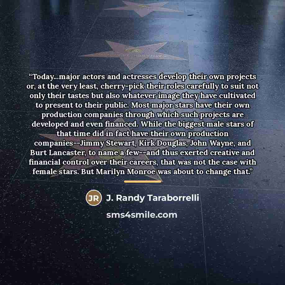 “Today...major actors and actresses develop their own projects or, at the very least, cherry-pick their roles carefully to suit not only their tastes but also whatever image they have cultivated to present to their public. Most major stars have their own production companies through which such…” quote by J. Randy Taraborrelli