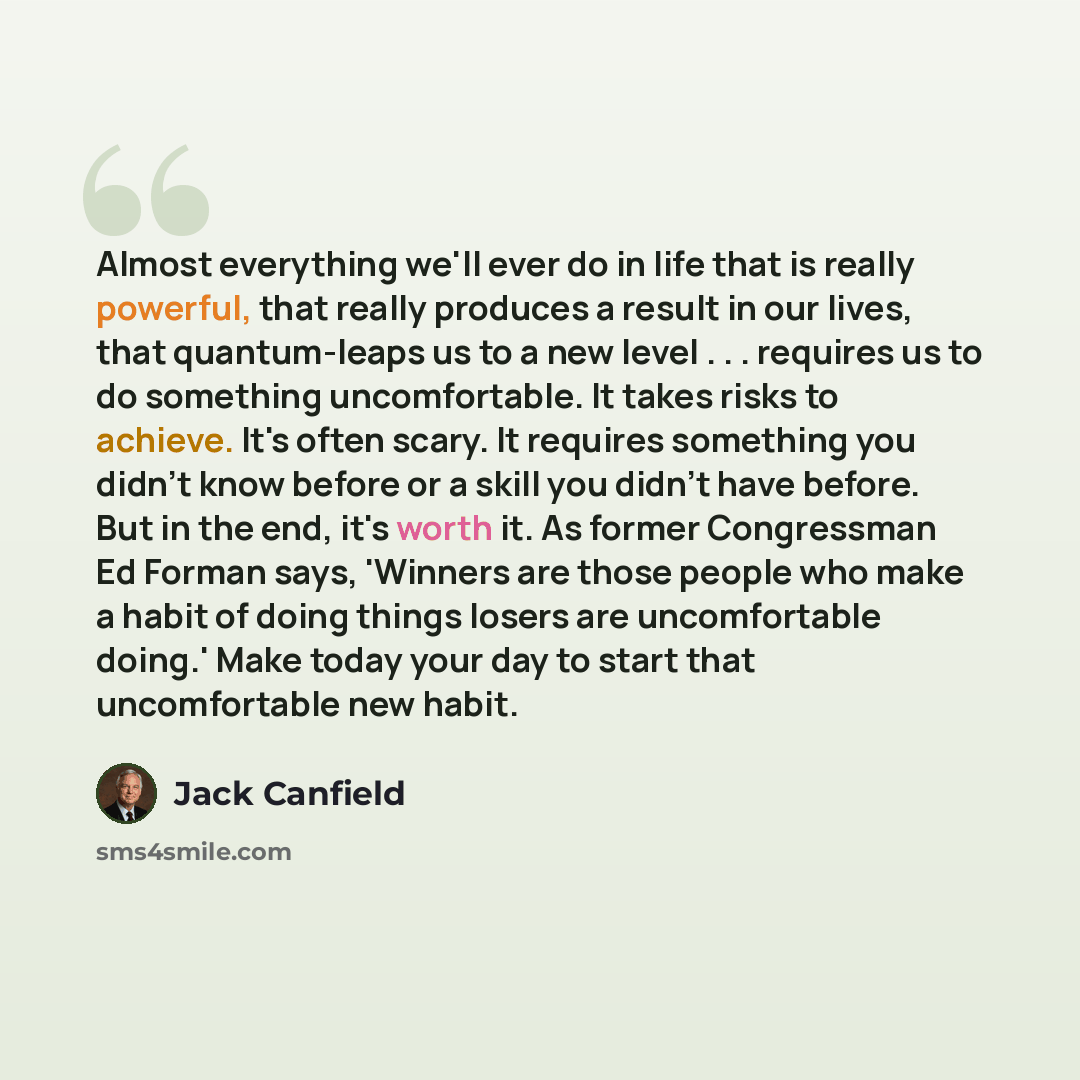“Almost everything we'll ever do in life that is really powerful, that really produces a result in our lives, that quantum-leaps us to a new level . . . requires us to do something uncomfortable. It takes risks to achieve. It's often scary. It requires something you didn't know before or a skill…” quote by Jack Canfield