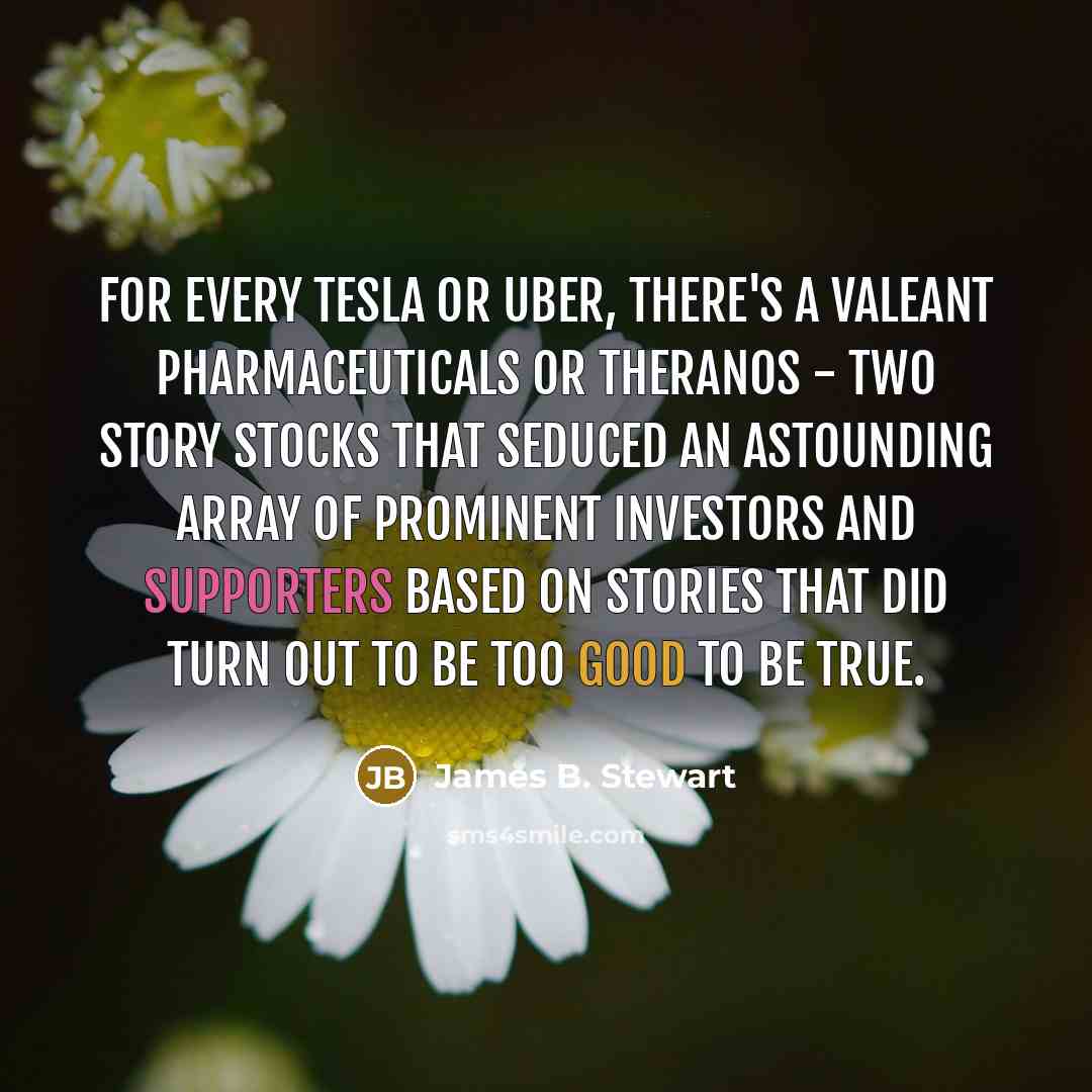 “For every Tesla or Uber, there's a Valeant Pharmaceuticals or Theranos - two story stocks that seduced an astounding array of prominent investors and supporters based on stories that did turn out to be too good to be true.” quote by James B. Stewart