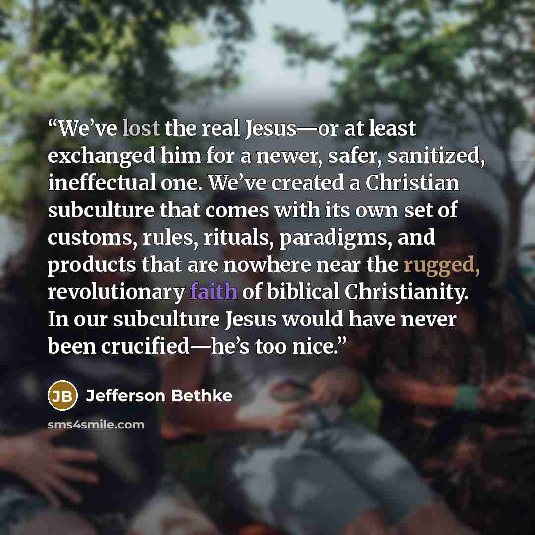 “We’ve lost the real Jesus—or at least exchanged him for a newer, safer, sanitized, ineffectual one. We’ve created a Christian subculture that comes with its own set of customs, rules, rituals, paradigms, and products that are nowhere near the rugged, revolutionary faith of biblical Christianity…” quote by Jefferson Bethke
