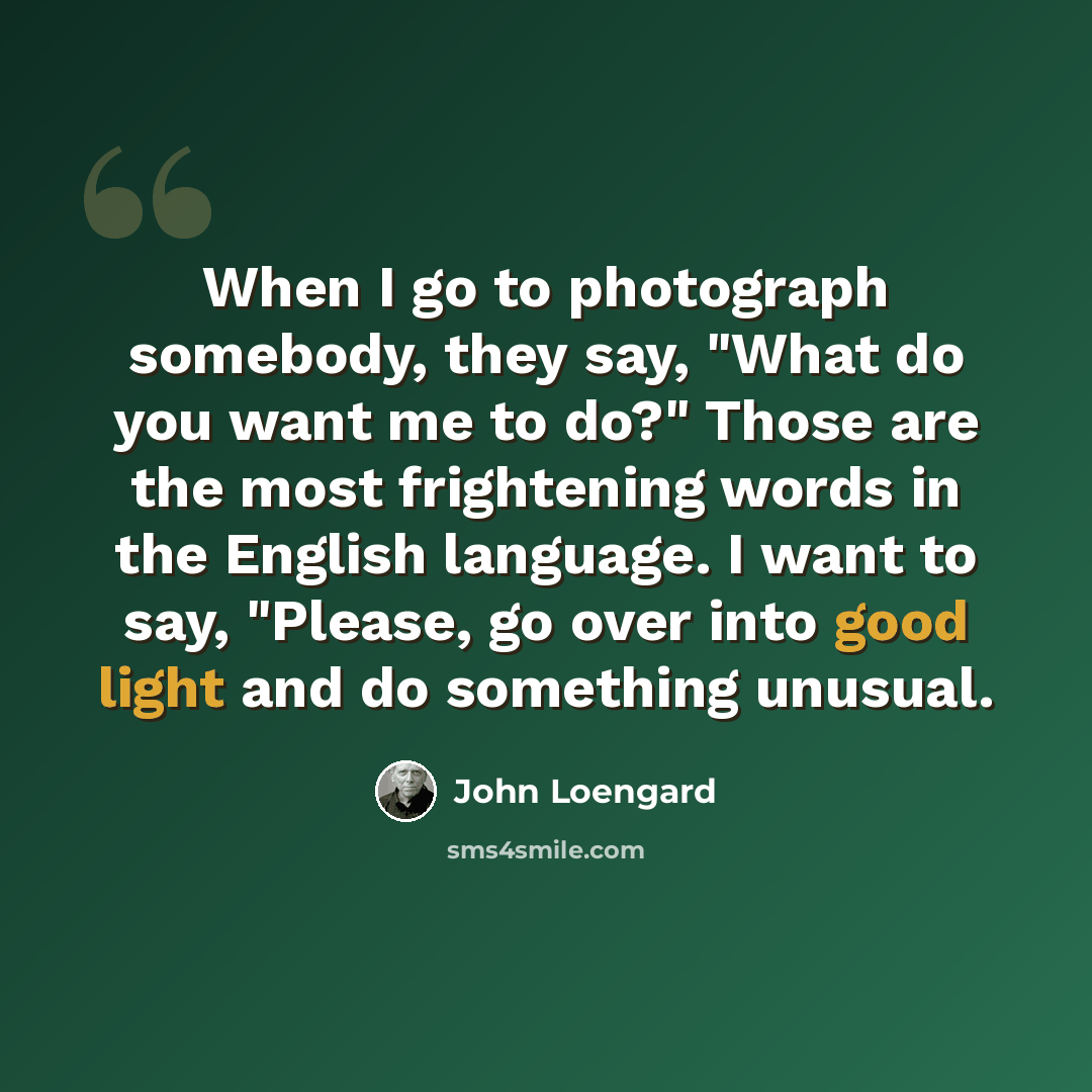 “When I go to photograph somebody, they say, "What do you want me to do?" Those are the most frightening words in the English language. I want to say, "Please, go over into good light and do something unusual.” quote by John Loengard
