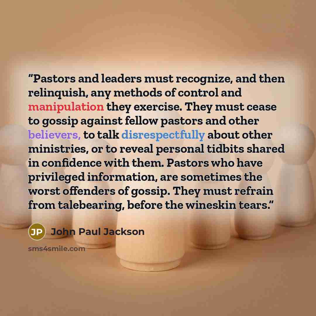 “Pastors and leaders must recognize, and then relinquish, any methods of control and manipulation they exercise. They must cease to gossip against fellow pastors and other believers, to talk disrespectfully about other ministries, or to reveal personal tidbits shared in confidence with them…” quote by John Paul Jackson