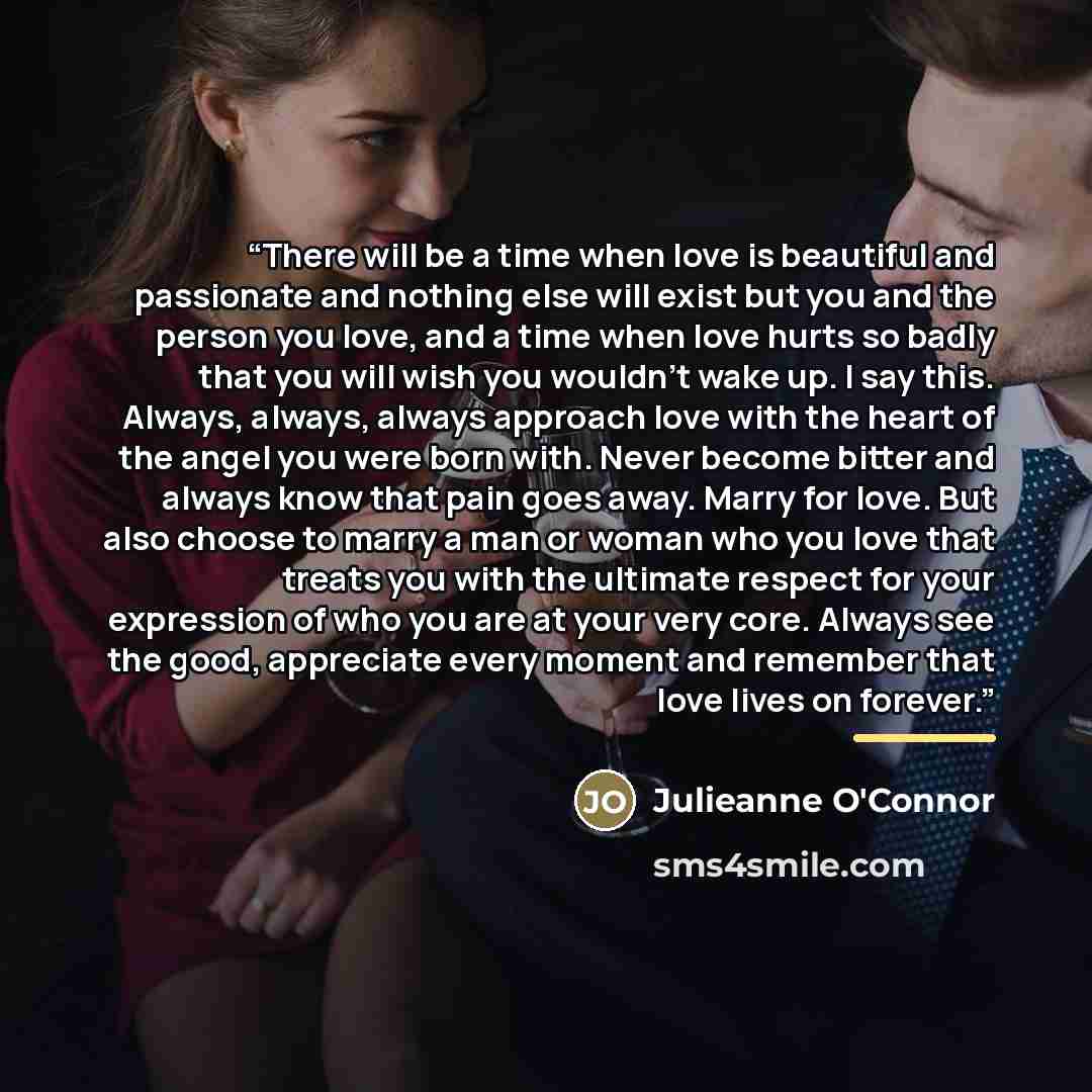 “There will be a time when love is beautiful and passionate and nothing else will exist but you and the person you love, and a time when love hurts so badly that you will wish you wouldn't wake up. I say this. Always, always, always approach love with the heart of the angel you were born with…” quote by Julieanne O'Connor