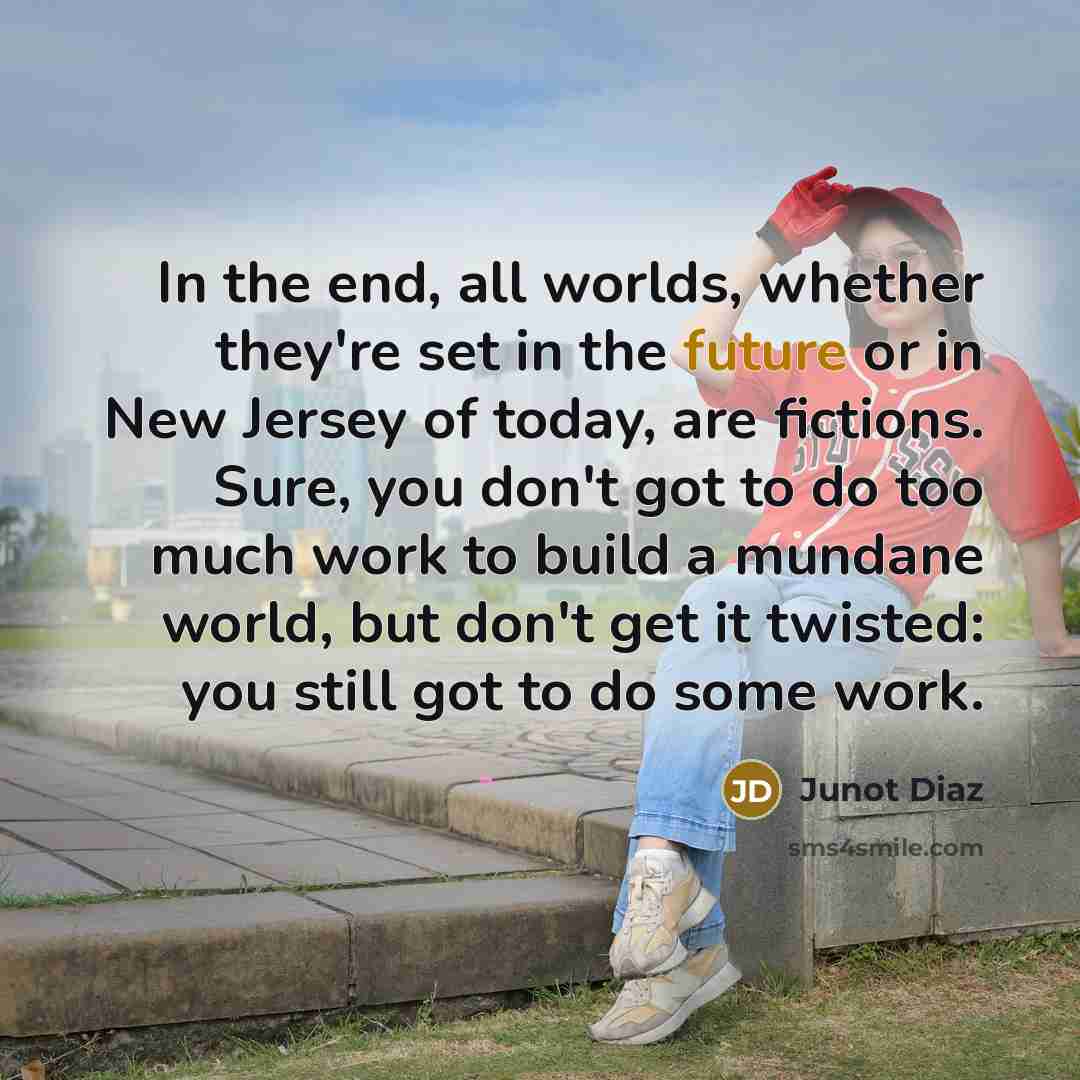 “In the end, all worlds, whether they're set in the future or in New Jersey of today, are fictions. Sure, you don't got to do too much work to build a mundane world, but don't get it twisted: you still got to do some work.” quote by Junot Diaz
