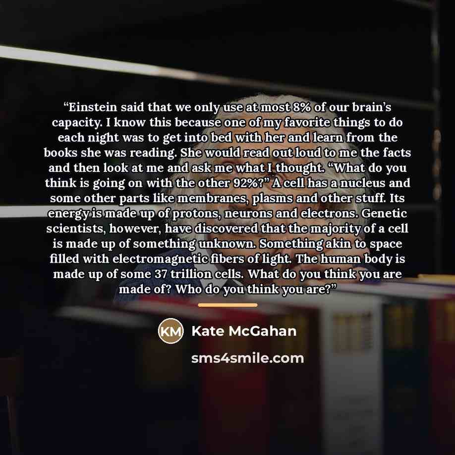“Einstein said that we only use at most 8% of our brain’s capacity. I know this because one of my favorite things to do each night was to get into bed with her and learn from the books she was reading. She would read out loud to me the facts and then look at me and ask me what I thought. “What do…” quote by Kate McGahan