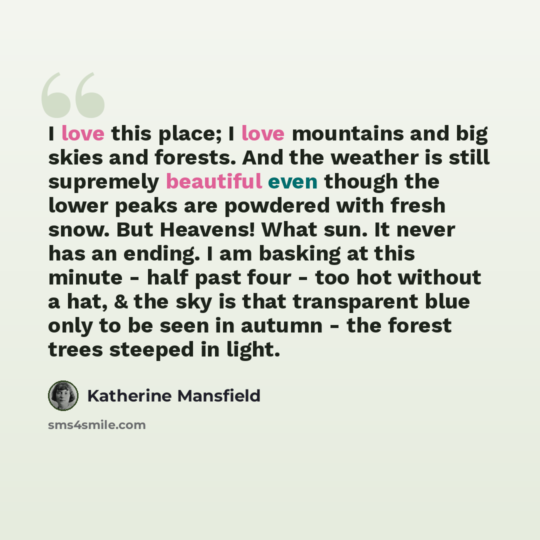 “I love this place; I love mountains and big skies and forests. And the weather is still supremely beautiful even though the lower peaks are powdered with fresh snow. But Heavens! What sun. It never has an ending. I am basking at this minute - half past four - too hot without a hat, & the sky is…” quote by Katherine Mansfield
