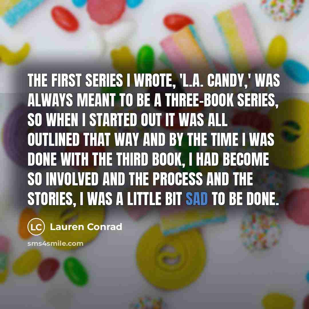 “The first series I wrote, 'L.A. Candy,' was always meant to be a three-book series, so when I started out it was all outlined that way and by the time I was done with the third book, I had become so involved and the process and the stories, I was a little bit sad to be done.” quote by Lauren Conrad