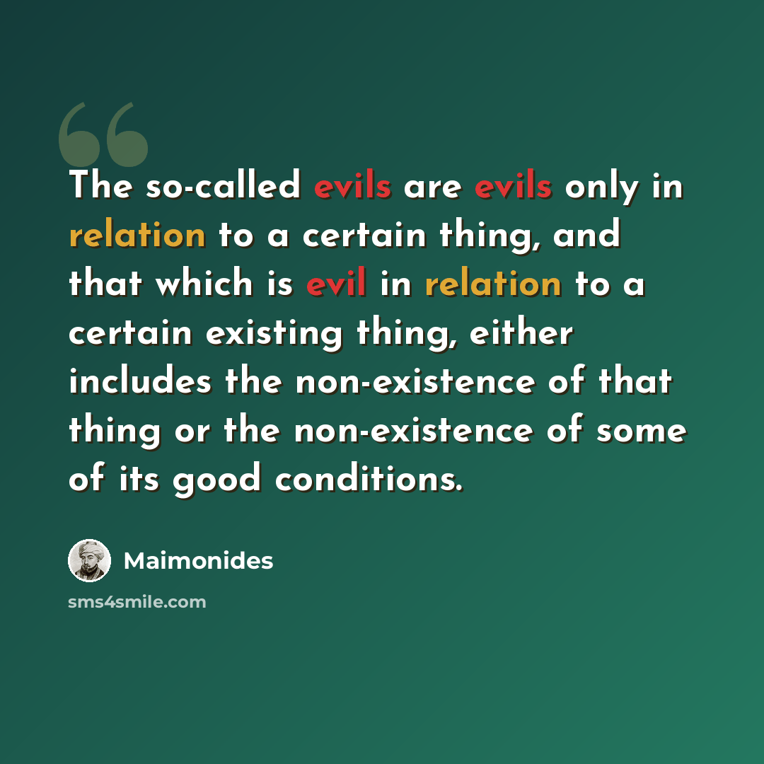 “The so-called evils are evils only in relation to a certain thing, and that which is evil in relation to a certain existing thing, either includes the non-existence of that thing or the non-existence of some of its good conditions.” quote by Maimonides