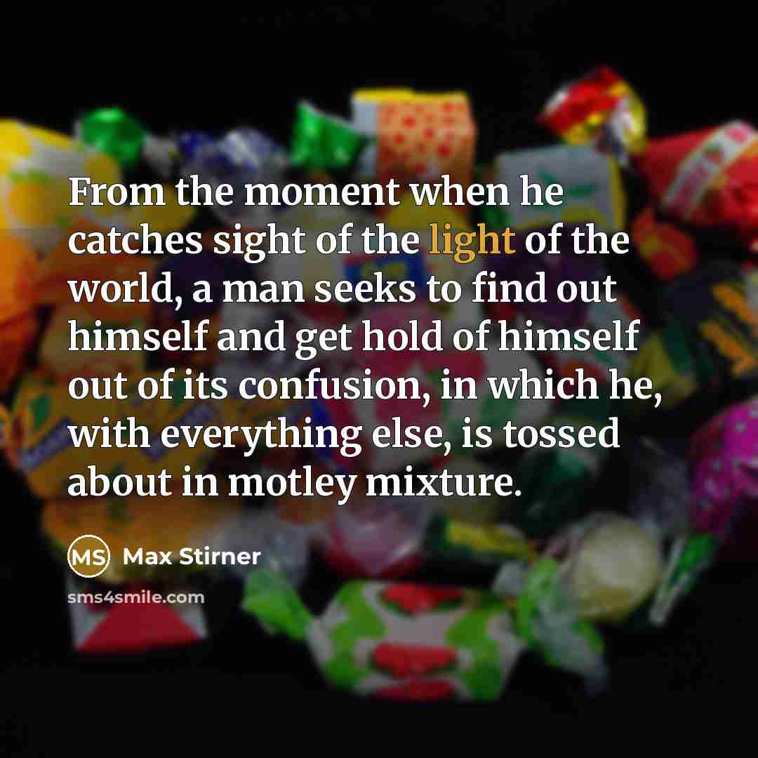 “From the moment when he catches sight of the light of the world, a man seeks to find out himself and get hold of himself out of its confusion, in which he, with everything else, is tossed about in motley mixture.” quote by Max Stirner