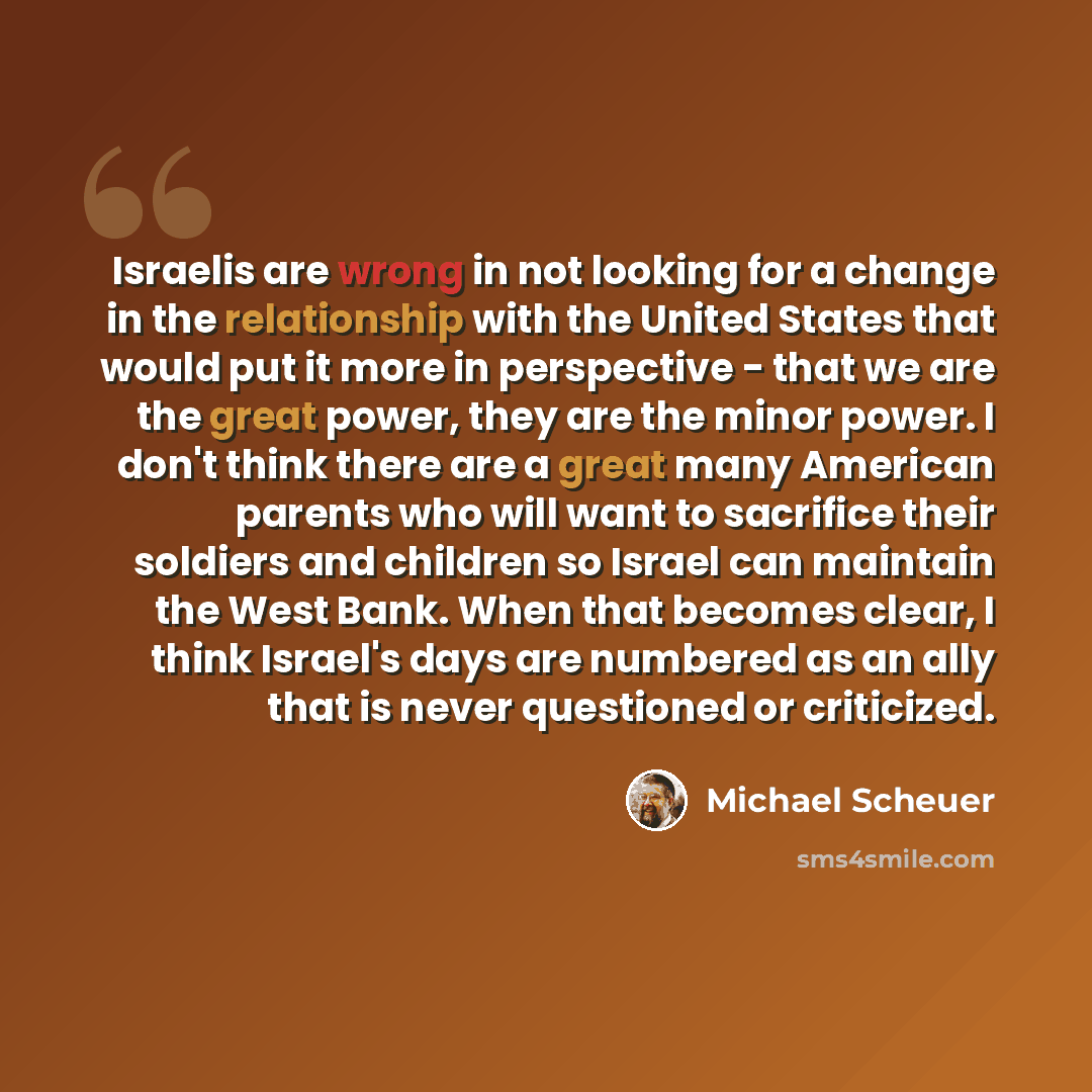 “Israelis are wrong in not looking for a change in the relationship with the United States that would put it more in perspective - that we are the great power, they are the minor power. I don't think there are a great many American parents who will want to sacrifice their soldiers and children so…” quote by Michael Scheuer