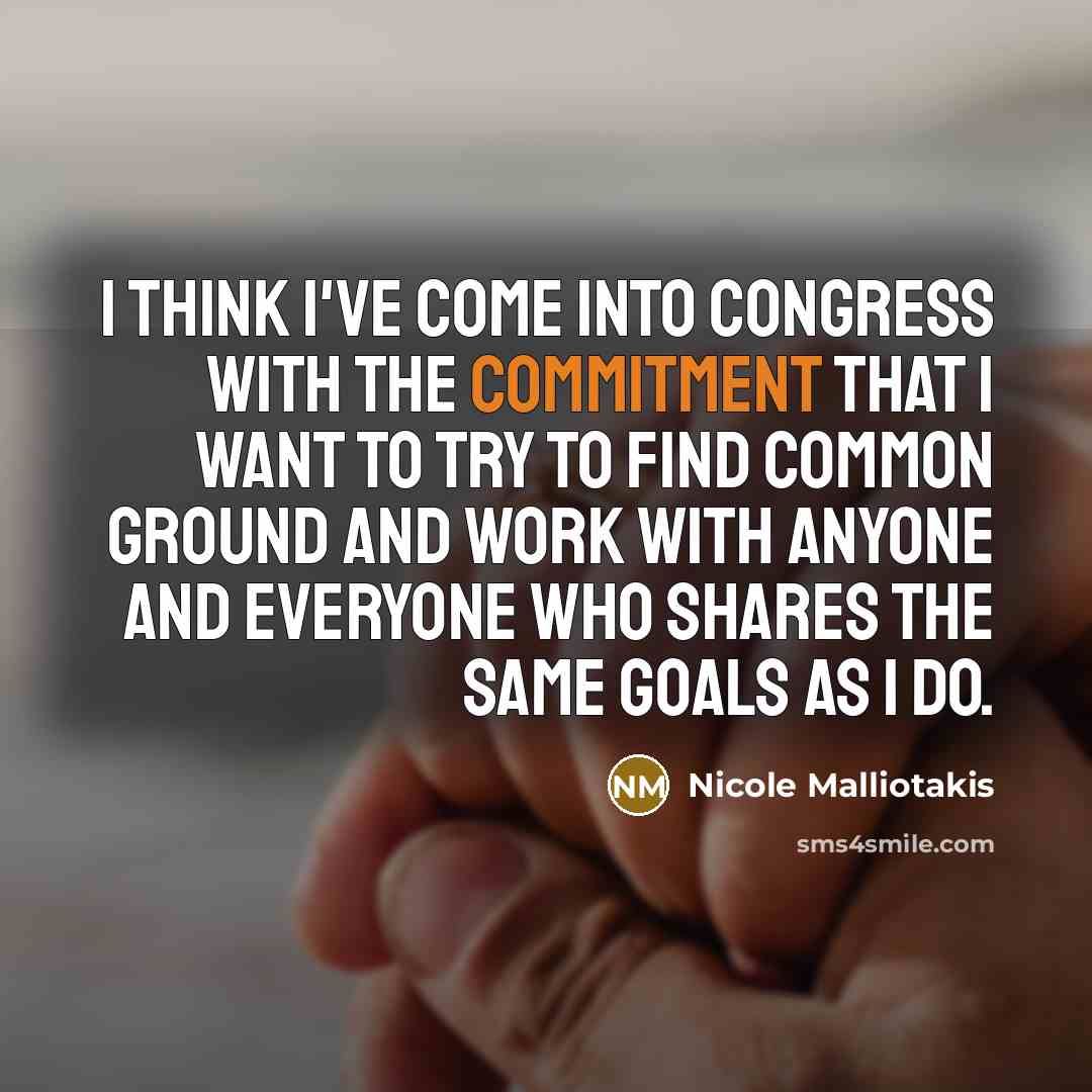 “I think I've come into Congress with the commitment that I want to try to find common ground and work with anyone and everyone who shares the same goals as I do.” quote by Nicole Malliotakis