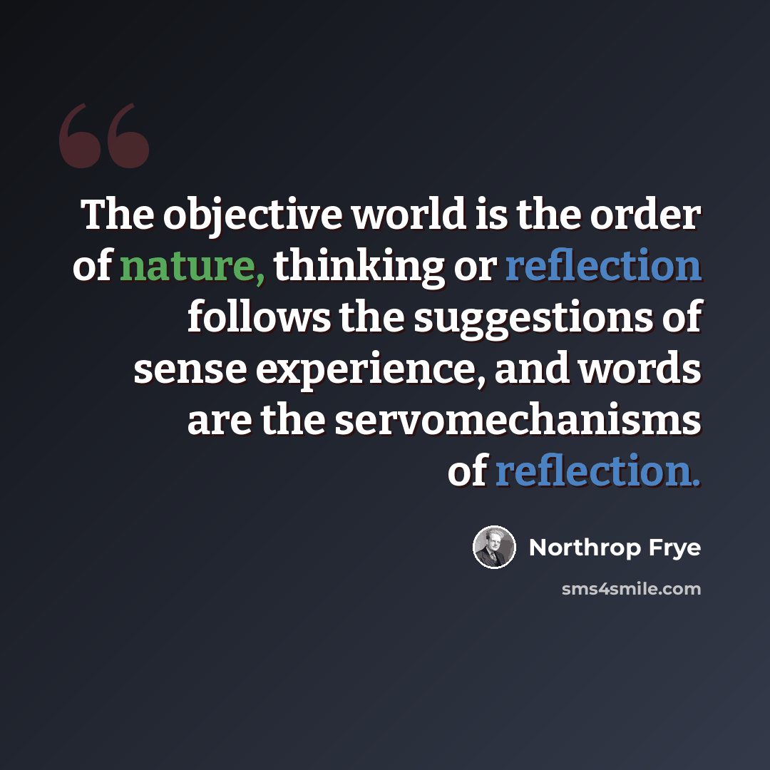 “The objective world is the order of nature, thinking or reflection follows the suggestions of sense experience, and words are the servomechanisms of reflection.” quote by Northrop Frye