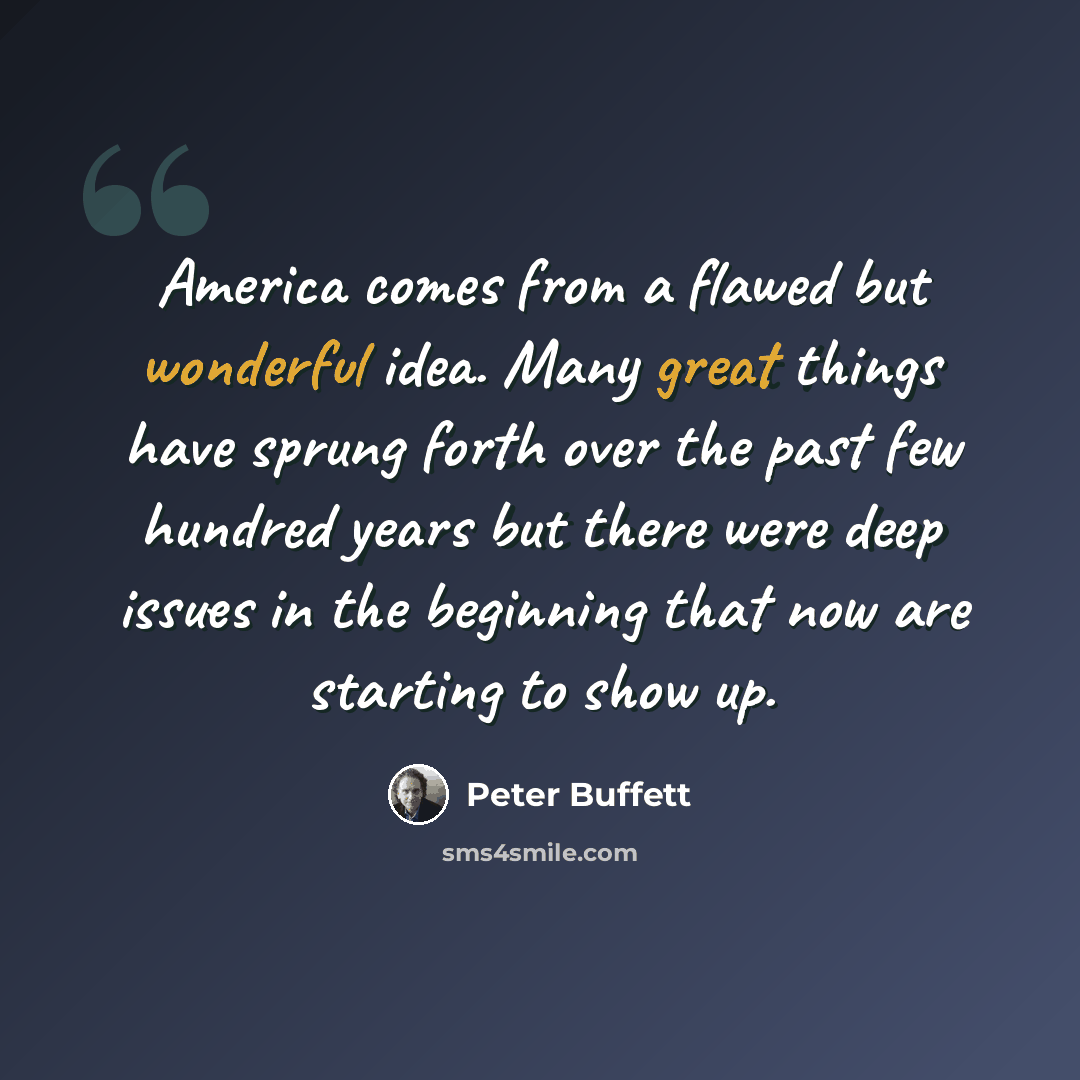 “America comes from a flawed but wonderful idea. Many great things have sprung forth over the past few hundred years but there were deep issues in the beginning that now are starting to show up.” quote by Peter Buffett