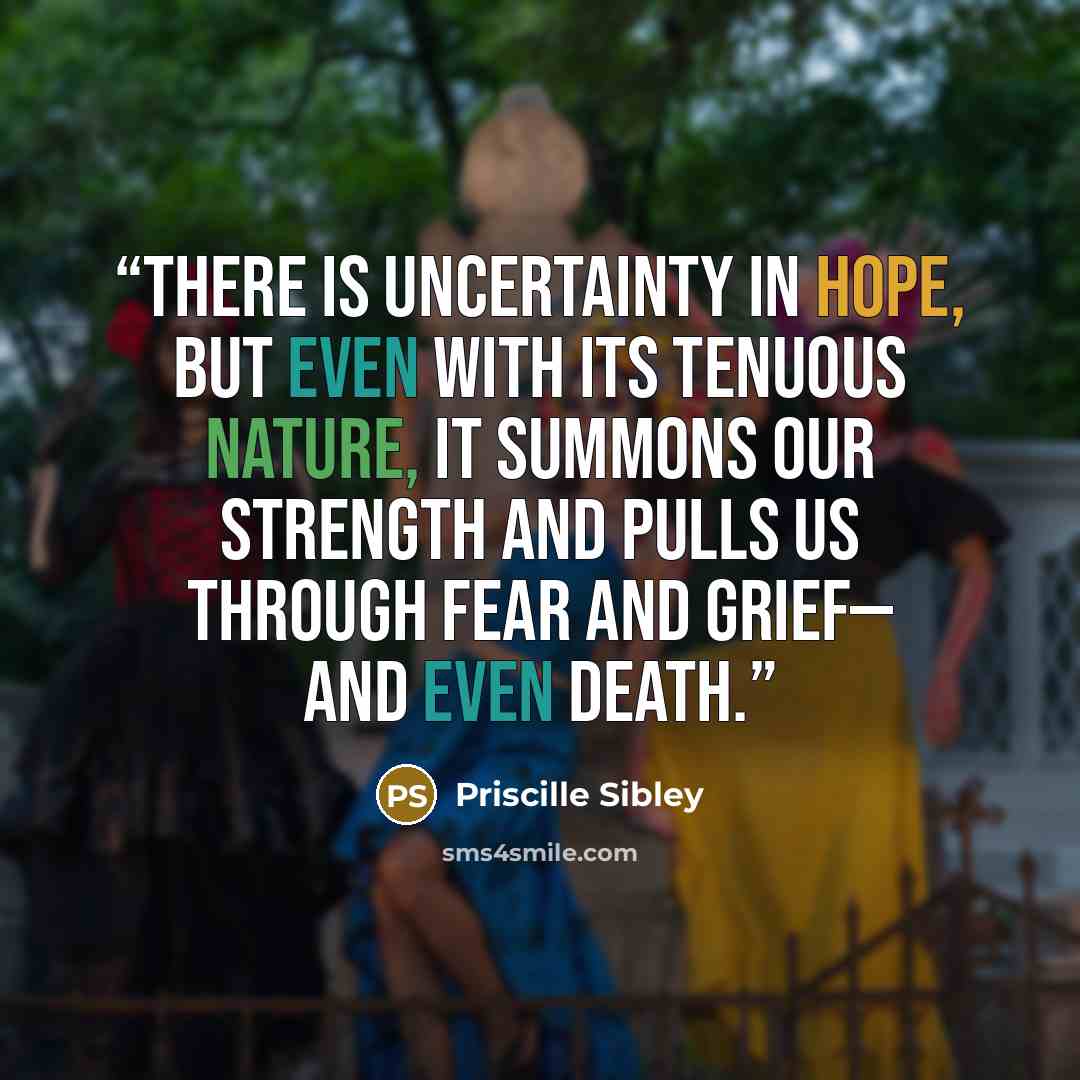 “There is uncertainty in hope, but even with its tenuous nature, it summons our strength and pulls us through fear and grief— and even death.” quote by Priscille Sibley