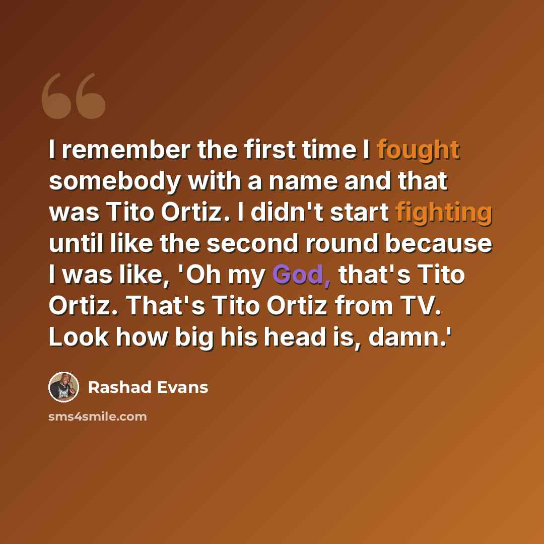 “I remember the first time I fought somebody with a name and that was Tito Ortiz. I didn't start fighting until like the second round because I was like, 'Oh my God, that's Tito Ortiz. That's Tito Ortiz from TV. Look how big his head is, damn.'” quote by Rashad Evans