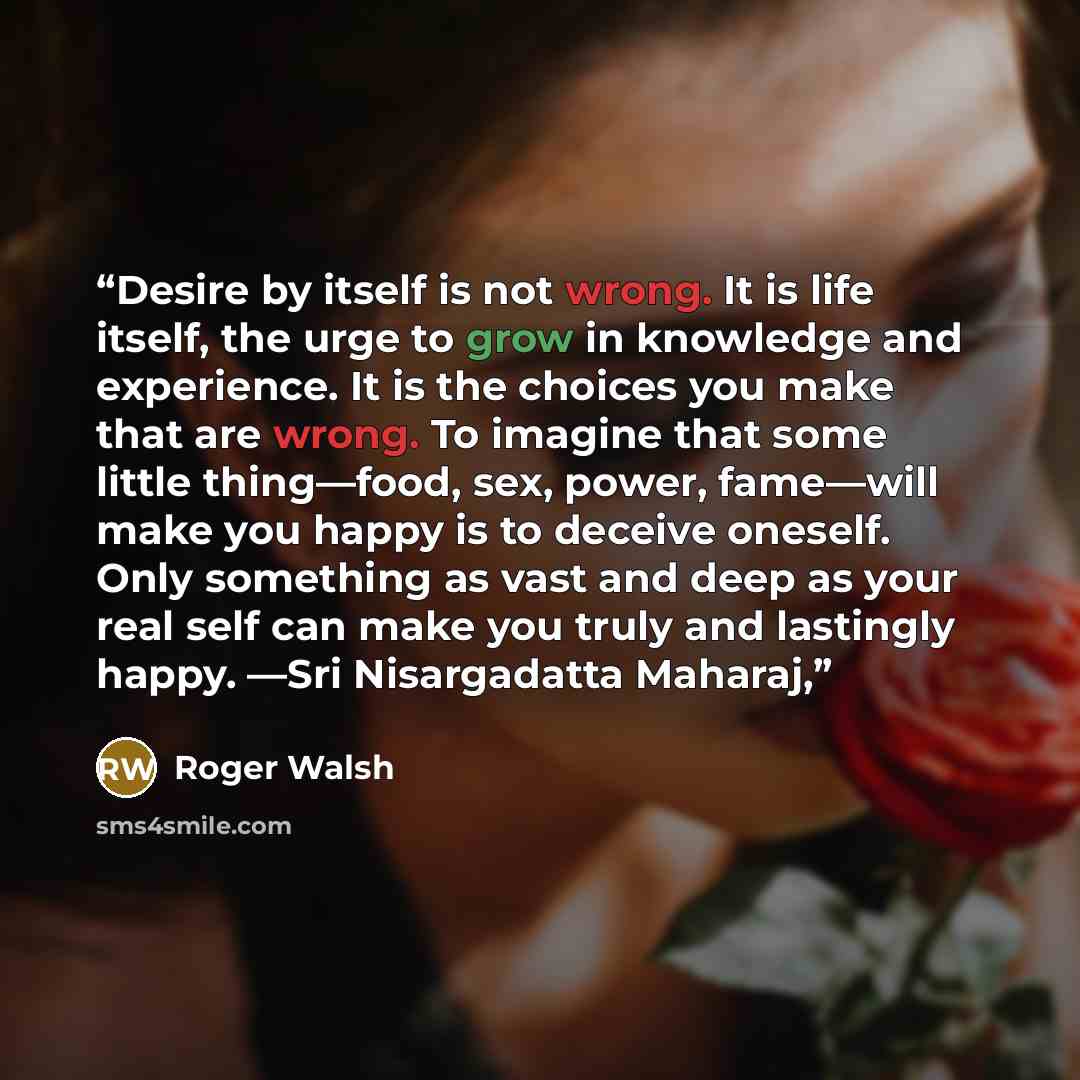 “Desire by itself is not wrong. It is life itself, the urge to grow in knowledge and experience. It is the choices you make that are wrong. To imagine that some little thing—food, sex, power, fame—will make you happy is to deceive oneself. Only something as vast and deep as your real self can make…” quote by Roger Walsh