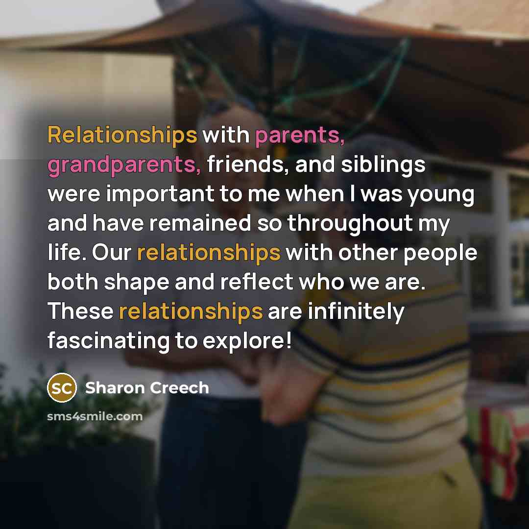 “Relationships with parents, grandparents, friends, and siblings were important to me when I was young and have remained so throughout my life. Our relationships with other people both shape and reflect who we are. These relationships are infinitely fascinating to explore!” quote by Sharon Creech