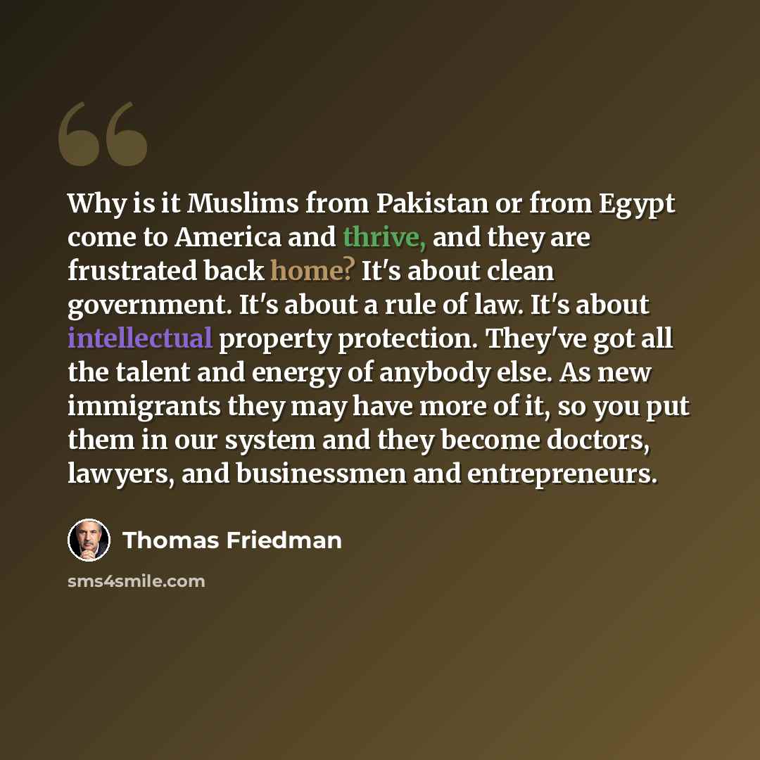 “Why is it Muslims from Pakistan or from Egypt come to America and thrive, and they are frustrated back home? It's about clean government. It's about a rule of law. It's about intellectual property protection. They've got all the talent and energy of anybody else. As new immigrants they may have…” quote by Thomas Friedman