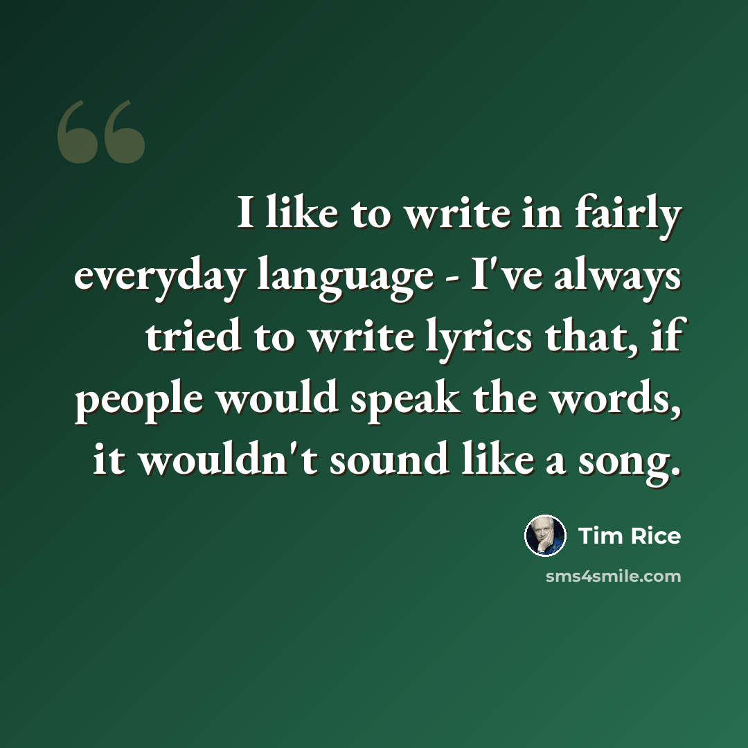“I like to write in fairly everyday language - I've always tried to write lyrics that, if people would speak the words, it wouldn't sound like a song.” quote by Tim Rice