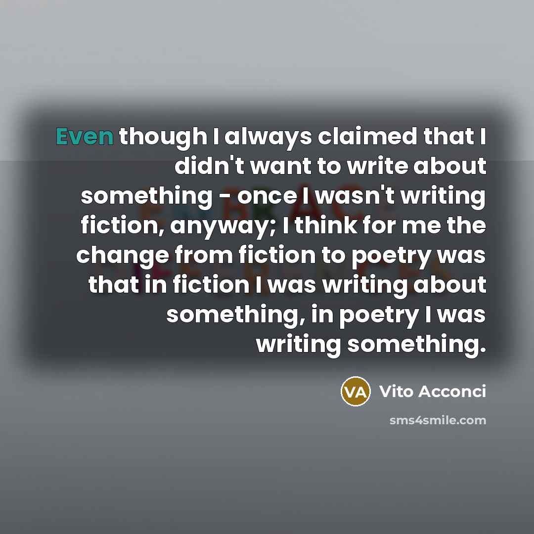 “Even though I always claimed that I didn't want to write about something - once I wasn't writing fiction, anyway; I think for me the change from fiction to poetry was that in fiction I was writing about something, in poetry I was writing something.” quote by Vito Acconci