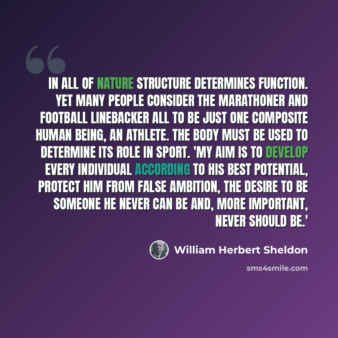 “In all of nature structure determines function. Yet many people consider the marathoner and football linebacker all to be just one composite human being, an athlete. The body must be used to determine its role in sport. 'My aim is to develop every individual according to his best potential…” quote by William Herbert Sheldon