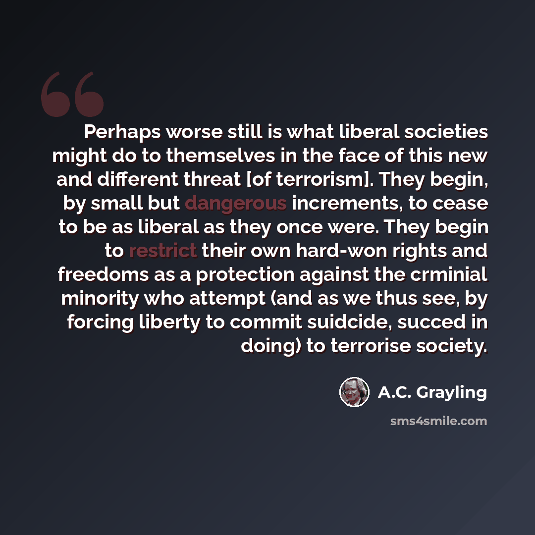 “Perhaps worse still is what liberal societies might do to themselves in the face of this new and different threat [of terrorism]. They begin, by small but dangerous increments, to cease to be as liberal as they once were. They begin to restrict their own hard-won rights and freedoms as a…” quote by A.C. Grayling
