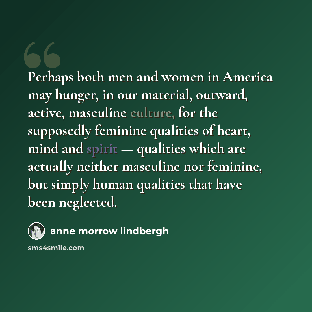 “Perhaps both men and women in America may hunger, in our material, outward, active, masculine culture, for the supposedly feminine qualities of heart, mind and spirit — qualities which are actually neither masculine nor feminine, but simply human qualities that have been neglected.” quote by Anne Morrow Lindbergh