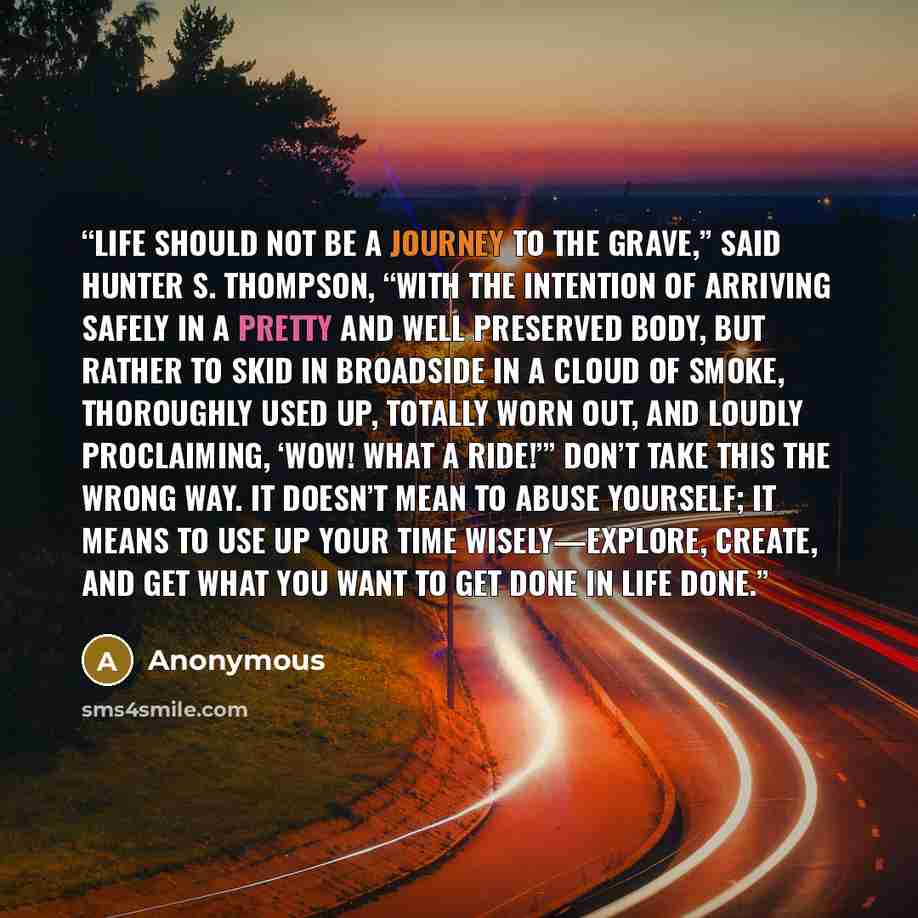 “Life should not be a journey to the grave,” said Hunter S. Thompson, “with the intention of arriving safely in a pretty and well preserved body, but rather to skid in broadside in a cloud of smoke, thoroughly used up, totally worn out, and loudly proclaiming, ‘Wow! What a ride!’” Don’t take this…” quote by Anonymous