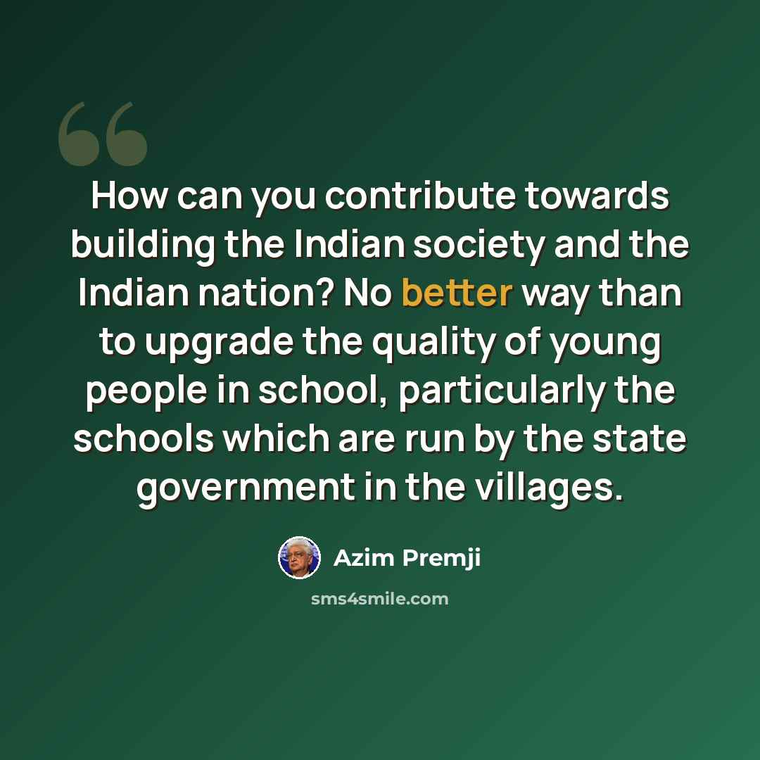 “How can you contribute towards building the Indian society and the Indian nation? No better way than to upgrade the quality of young people in school, particularly the schools which are run by the state government in the villages.” quote by Azim Premji