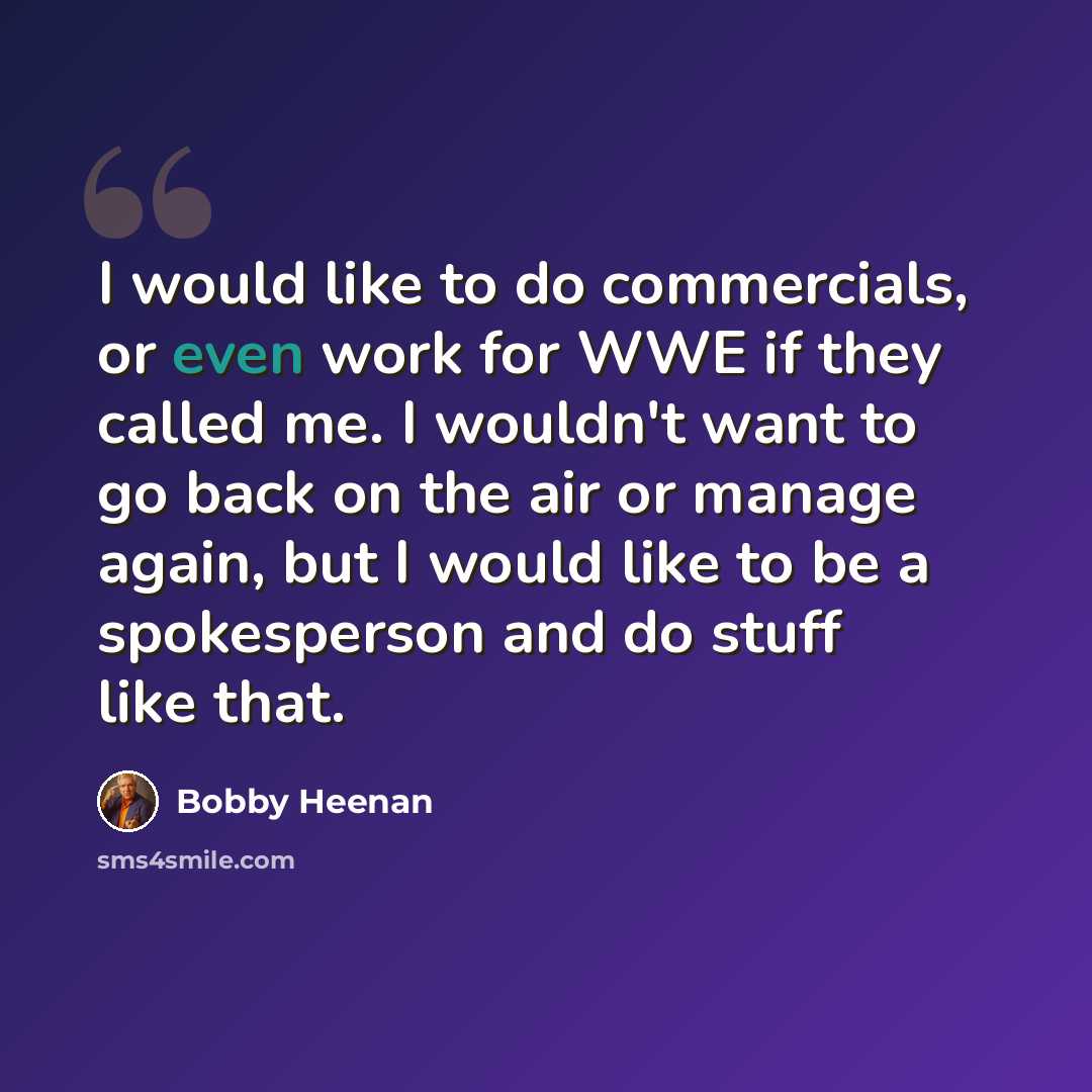 “I would like to do commercials, or even work for WWE if they called me. I wouldn't want to go back on the air or manage again, but I would like to be a spokesperson and do stuff like that.” quote by Bobby Heenan