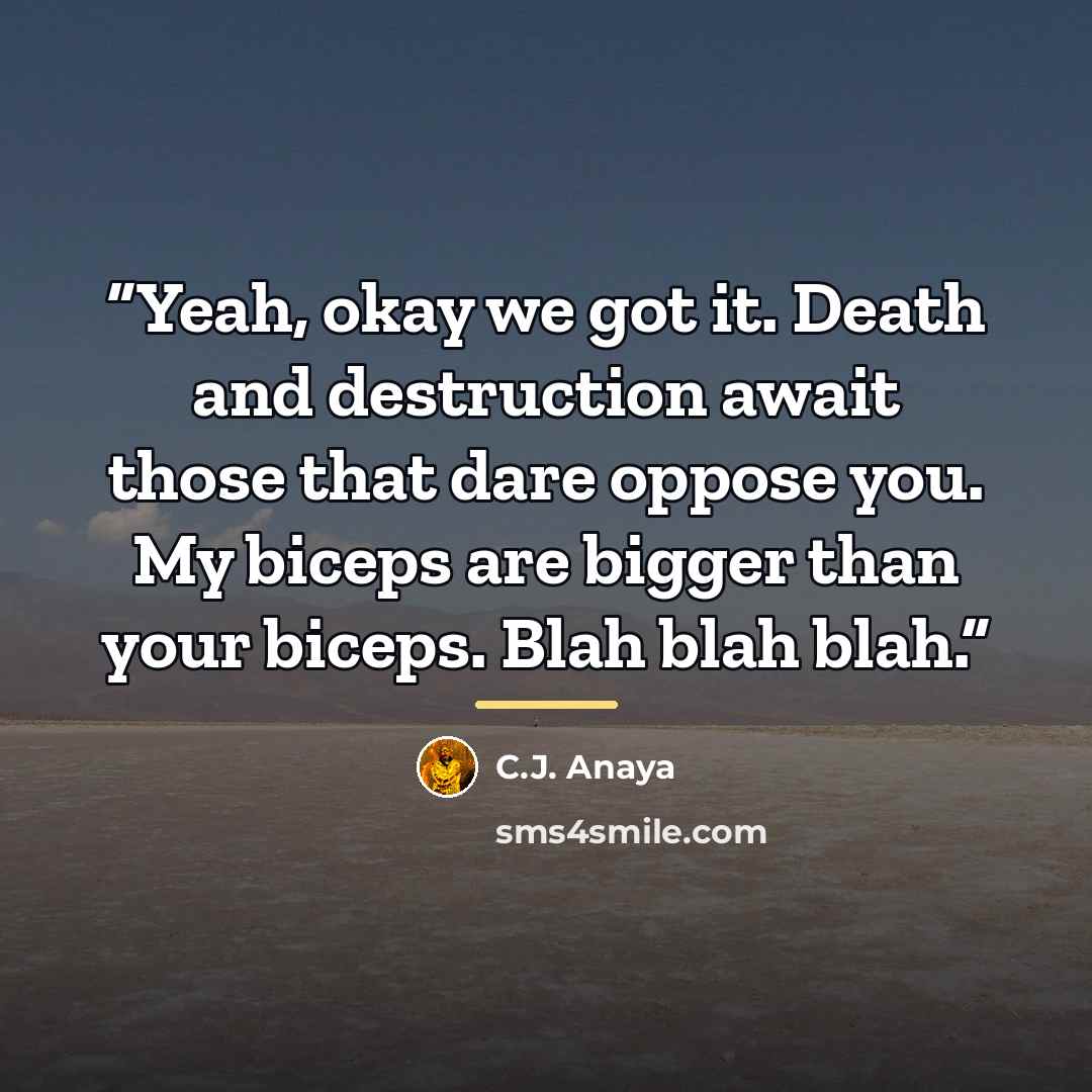 “Yeah, okay we got it. Death and destruction await those that dare oppose you. My biceps are bigger than your biceps. Blah blah blah.” quote by C.J. Anaya
