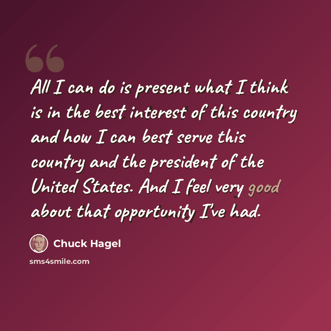 “All I can do is present what I think is in the best interest of this country and how I can best serve this country and the president of the United States. And I feel very good about that opportunity I've had.” quote by Chuck Hagel