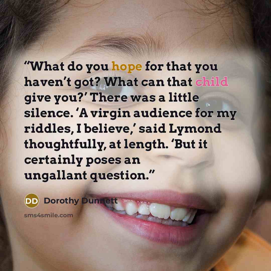 “What do you hope for that you haven’t got? What can that child give you?’ There was a little silence. ‘A virgin audience for my riddles, I believe,’ said Lymond thoughtfully, at length. ‘But it certainly poses an ungallant question.” quote by Dorothy Dunnett