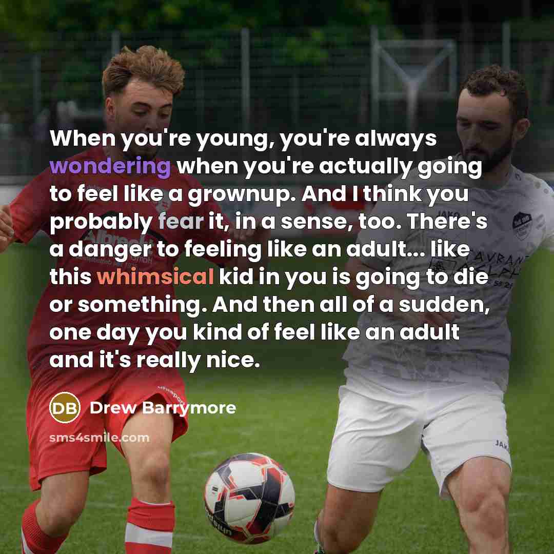 “When you're young, you're always wondering when you're actually going to feel like a grownup. And I think you probably fear it, in a sense, too. There's a danger to feeling like an adult... like this whimsical kid in you is going to die or something. And then all of a sudden, one day you kind of…” quote by Drew Barrymore