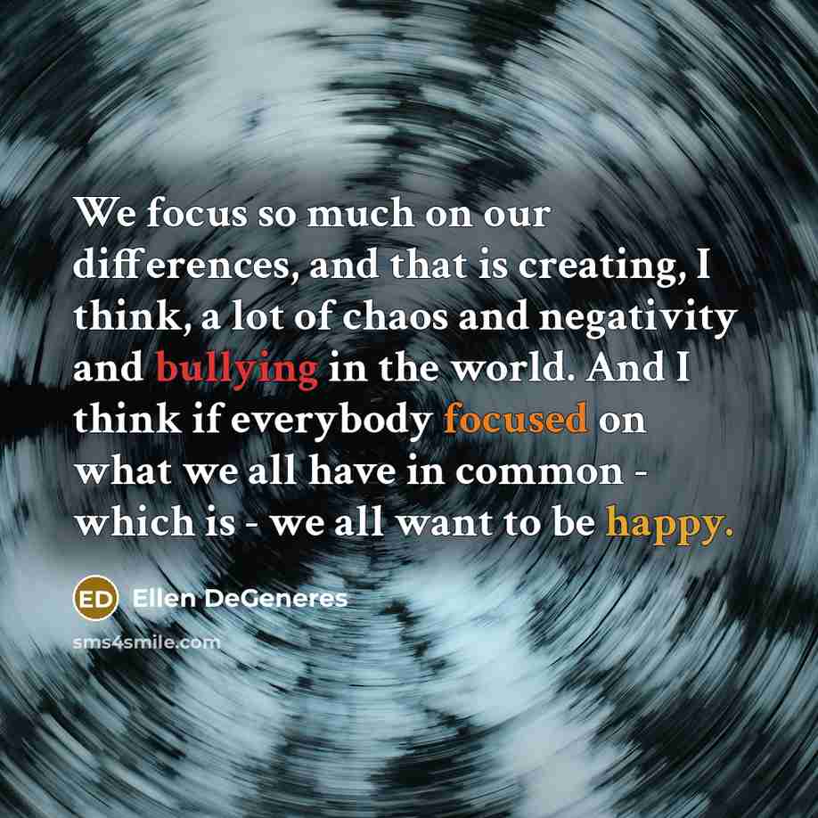 “We focus so much on our differences, and that is creating, I think, a lot of chaos and negativity and bullying in the world. And I think if everybody focused on what we all have in common - which is - we all want to be happy.” quote by Ellen DeGeneres