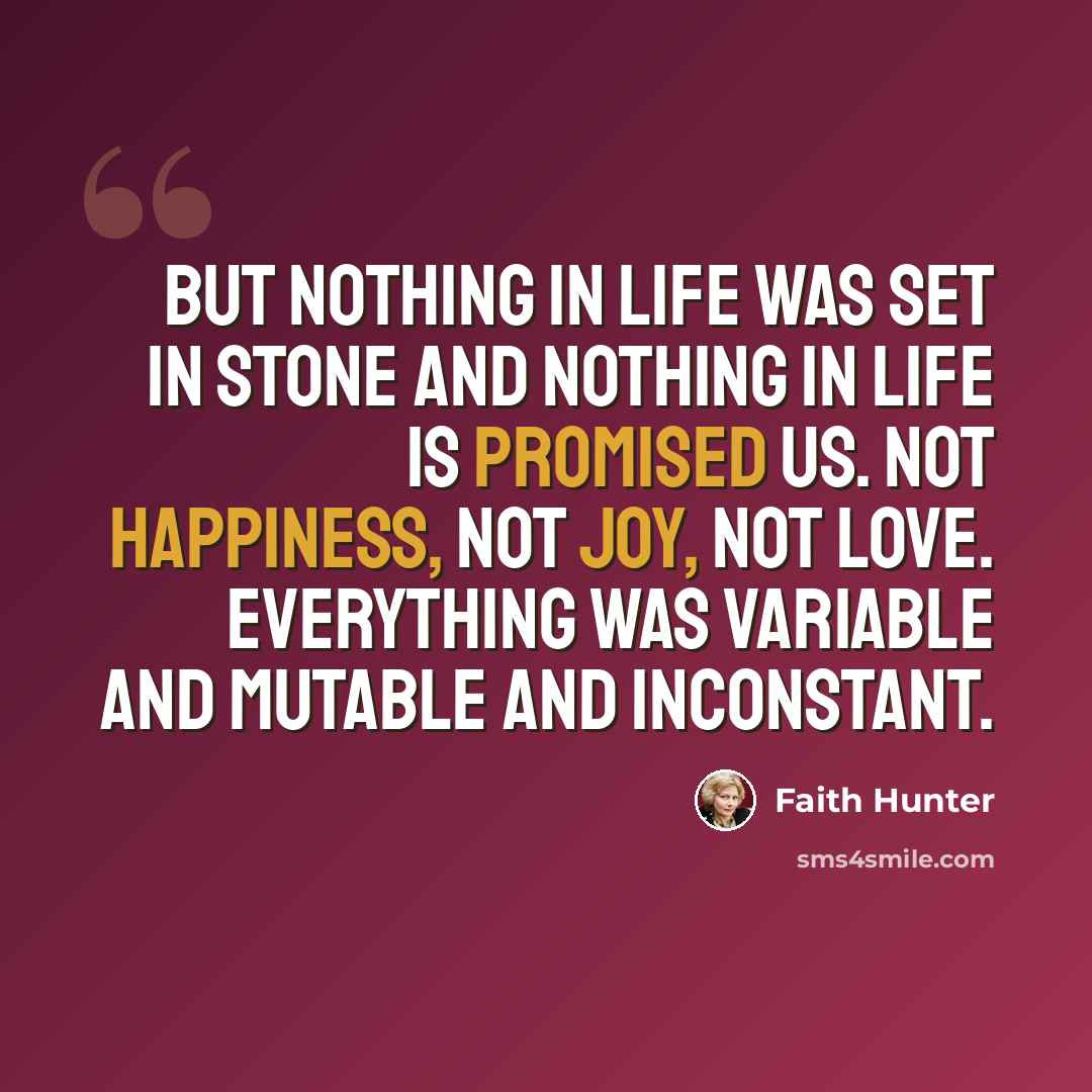 “But nothing in life was set in stone and nothing in life is promised us. Not happiness, not joy, not love. Everything was variable and mutable and inconstant.” quote by Faith Hunter