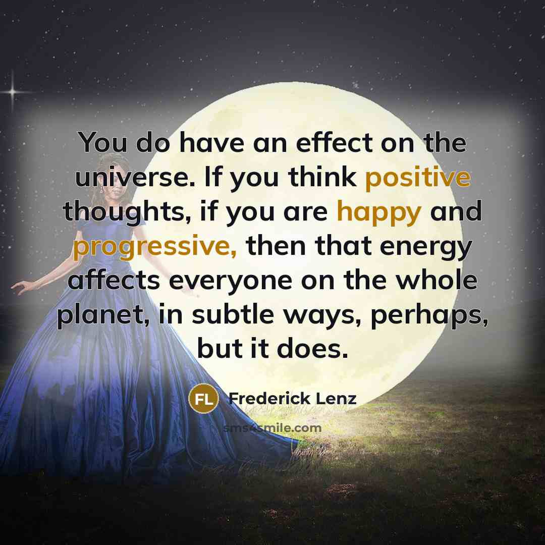“You do have an effect on the universe. If you think positive thoughts, if you are happy and progressive, then that energy affects everyone on the whole planet, in subtle ways, perhaps, but it does.” quote by Frederick Lenz