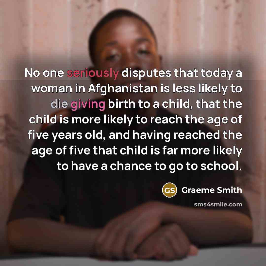 “No one seriously disputes that today a woman in Afghanistan is less likely to die giving birth to a child, that the child is more likely to reach the age of five years old, and having reached the age of five that child is far more likely to have a chance to go to school.” quote by Graeme Smith