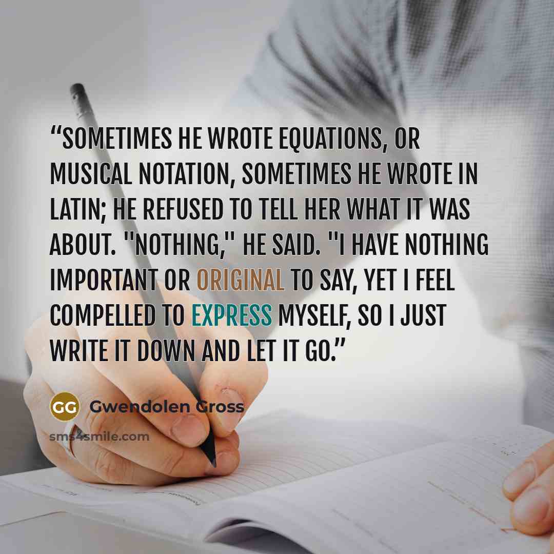 “Sometimes he wrote equations, or musical notation, sometimes he wrote in Latin; he refused to tell her what it was about. "Nothing," he said. "I have nothing important or original to say, yet I feel compelled to express myself, so I just write it down and let it go.” quote by Gwendolen Gross