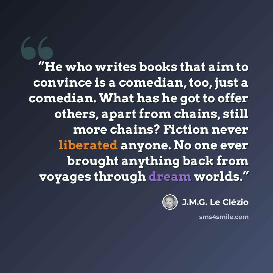 “He who writes books that aim to convince is a comedian, too, just a comedian. What has he got to offer others, apart from chains, still more chains? Fiction never liberated anyone. No one ever brought anything back from voyages through dream worlds.” quote by J.M.G. Le Clézio