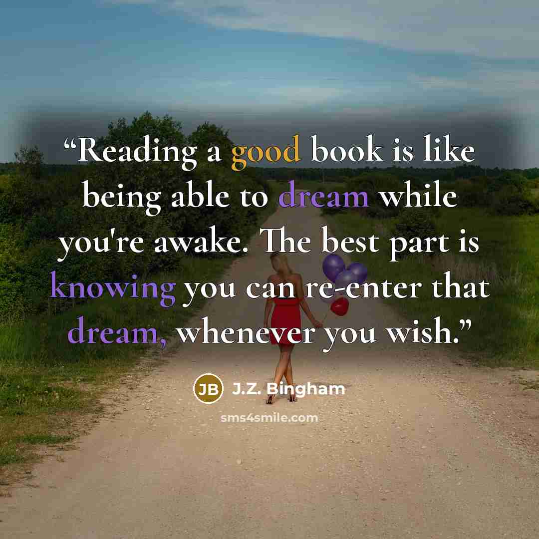“Reading a good book is like being able to dream while you're awake. The best part is knowing you can re-enter that dream, whenever you wish.” quote by J.Z. Bingham