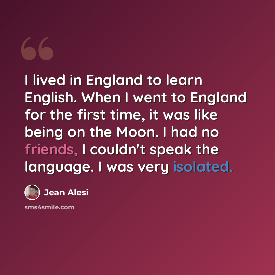 “I lived in England to learn English. When I went to England for the first time, it was like being on the Moon. I had no friends, I couldn't speak the language. I was very isolated.” quote by Jean Alesi