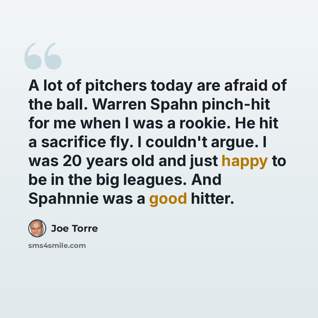 “A lot of pitchers today are afraid of the ball. Warren Spahn pinch-hit for me when I was a rookie. He hit a sacrifice fly. I couldn't argue. I was 20 years old and just happy to be in the big leagues. And Spahnnie was a good hitter.” quote by Joe Torre