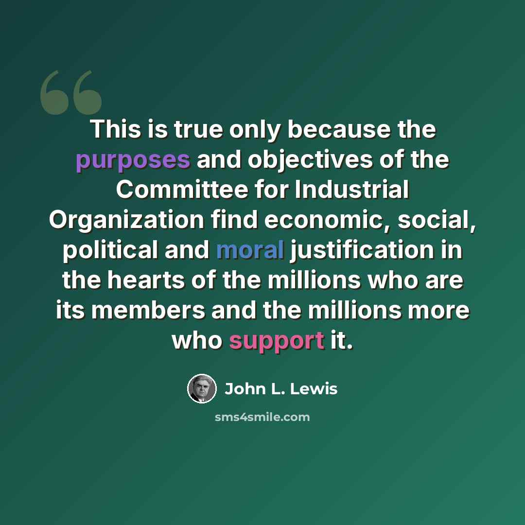 “This is true only because the purposes and objectives of the Committee for Industrial Organization find economic, social, political and moral justification in the hearts of the millions who are its members and the millions more who support it.” quote by John L. Lewis