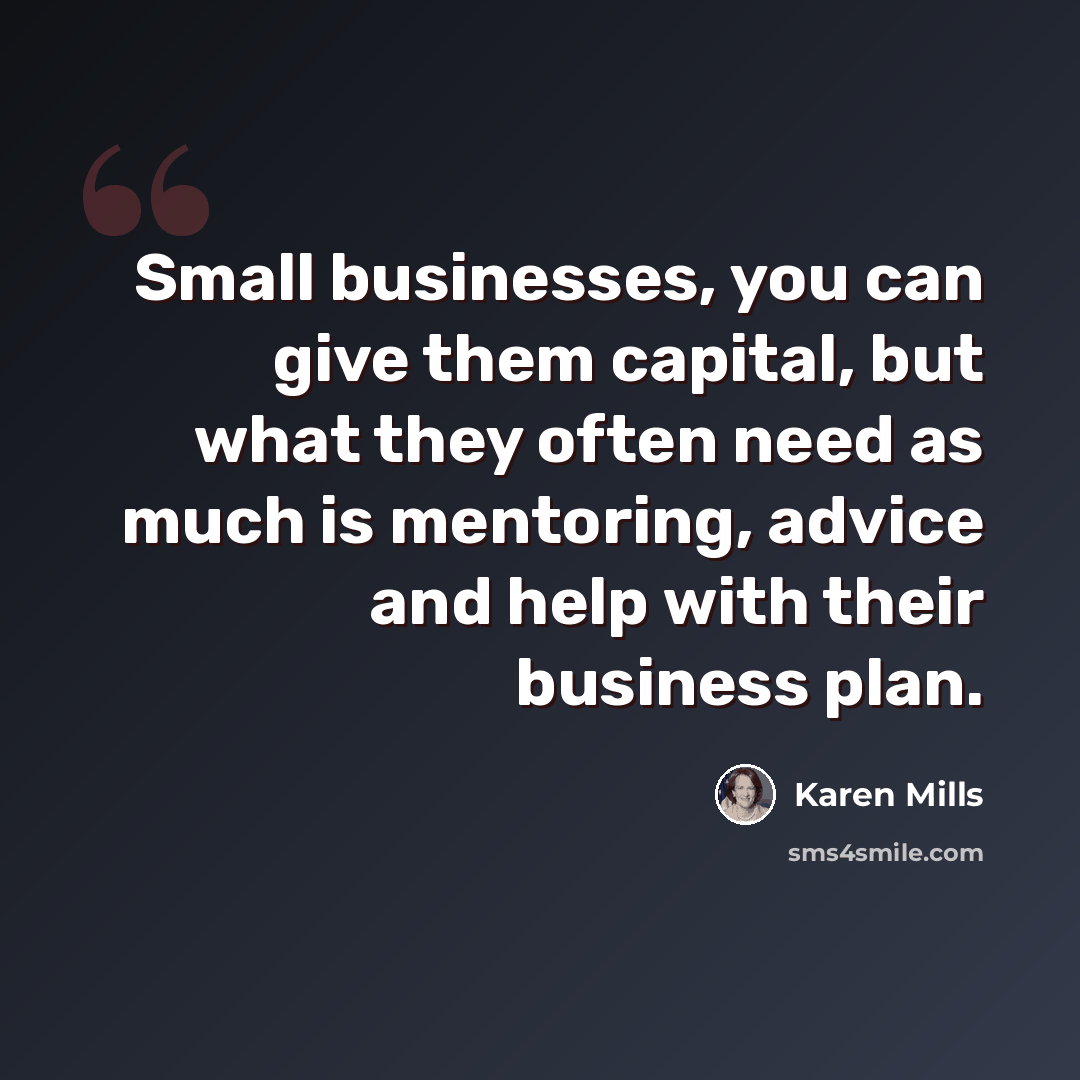 “Small businesses, you can give them capital, but what they often need as much is mentoring, advice and help with their business plan.” quote by Karen Mills
