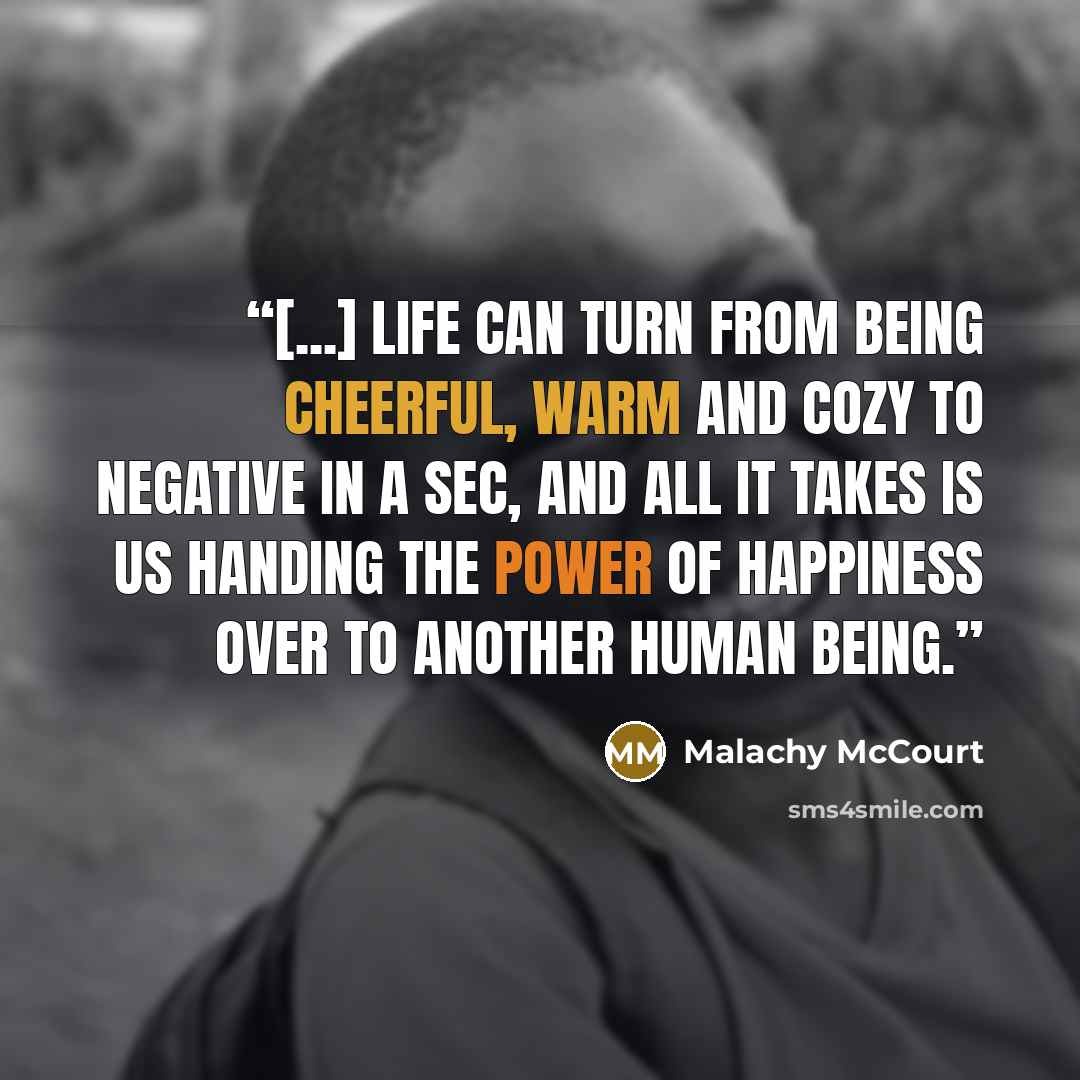 “[...] life can turn from being cheerful, warm and cozy to negative in a sec, and all it takes is us handing the power of happiness over to another human being.” quote by Malachy McCourt