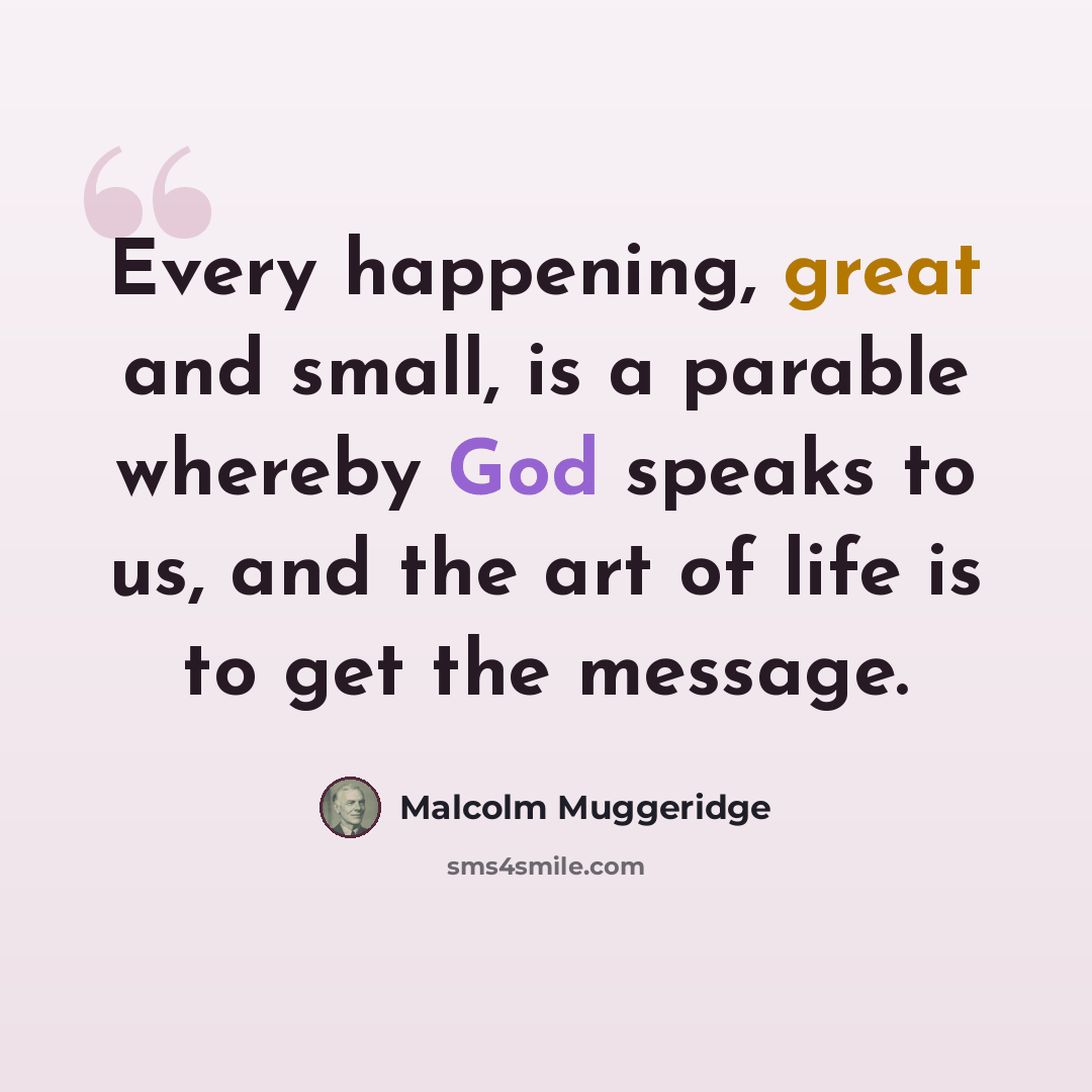 “Every happening, great and small, is a parable whereby God speaks to us, and the art of life is to get the message.” quote by Malcolm Muggeridge