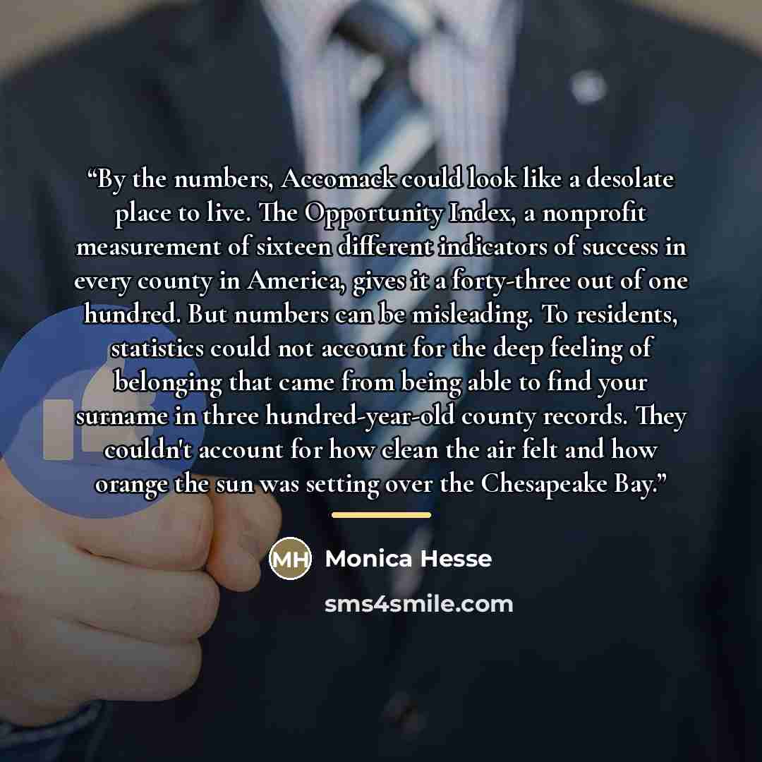 “By the numbers, Accomack could look like a desolate place to live. The Opportunity Index, a nonprofit measurement of sixteen different indicators of success in every county in America, gives it a forty-three out of one hundred. But numbers can be misleading. To residents, statistics could not…” quote by Monica Hesse